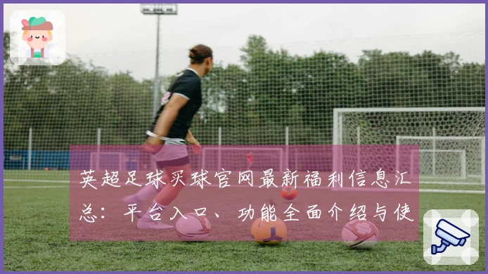 英超足球买球官网最新福利信息汇总：平台入口、功能全面介绍与使用体验分享