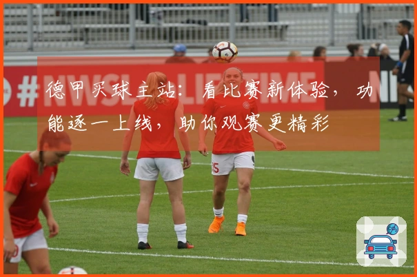 德甲买球主站：看比赛新体验，功能逐一上线，助你观赛更精彩