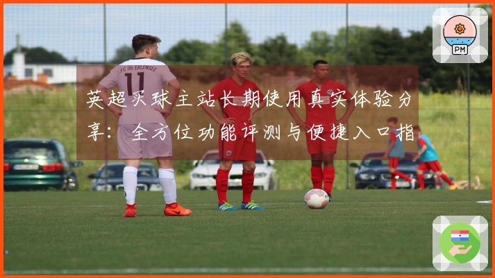 英超买球主站长期使用真实体验分享：全方位功能评测与便捷入口指南